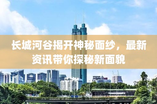 長城河谷揭開神秘面紗，最新資訊帶你探秘新面貌