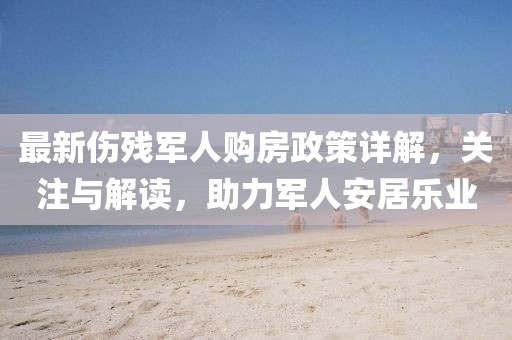 最新傷殘軍人購房政策詳解，關(guān)注與解讀，助力軍人安居樂業(yè)
