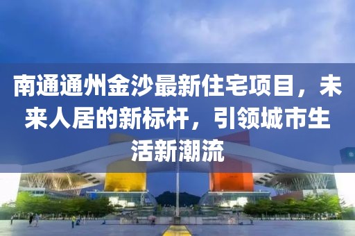 南通通州金沙最新住宅項(xiàng)目，未來人居的新標(biāo)桿，引領(lǐng)城市生活新潮流