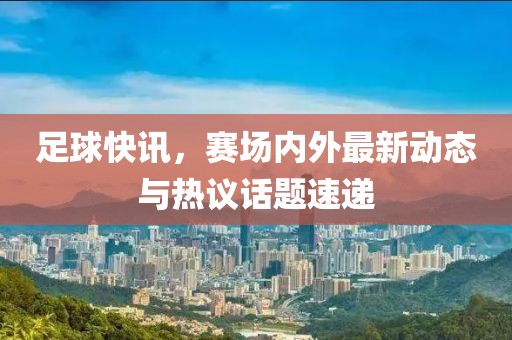 足球快訊，賽場內(nèi)外最新動態(tài)與熱議話題速遞