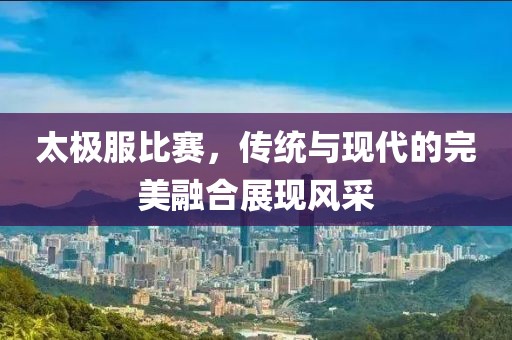 太極服比賽，傳統(tǒng)與現(xiàn)代的完美融合展現(xiàn)風(fēng)采