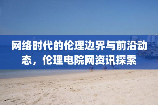 網(wǎng)絡(luò)時代的倫理邊界與前沿動態(tài)，倫理電院網(wǎng)資訊探索