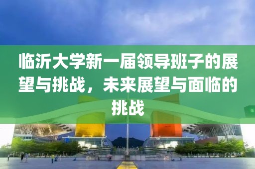 臨沂大學(xué)新一屆領(lǐng)導(dǎo)班子的展望與挑戰(zhàn)，未來展望與面臨的挑戰(zhàn)