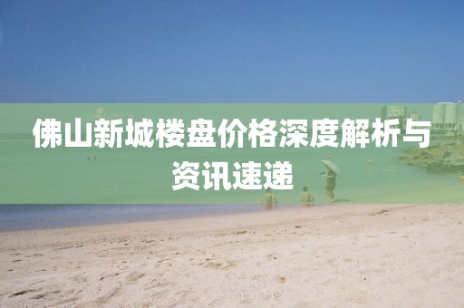 佛山新城樓盤價格深度解析與資訊速遞