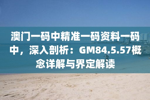 澳門一碼中精準一碼資料一碼中，深入剖析：GM84.5.57概念詳解與界定解讀