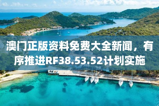 澳門正版資料免費大全新聞，有序推進RF38.53.52計劃實施