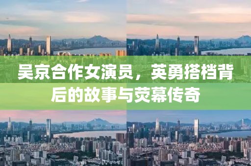 吳京合作女演員，英勇搭檔背后的故事與熒幕傳奇