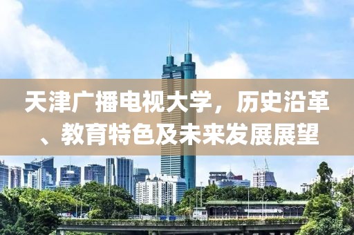 天津廣播電視大學(xué)，歷史沿革、教育特色及未來發(fā)展展望