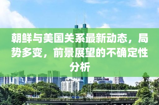 朝鮮與美國關(guān)系最新動態(tài)，局勢多變，前景展望的不確定性分析