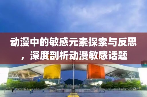 動漫中的敏感元素探索與反思，深度剖析動漫敏感話題