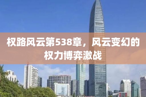 權(quán)路風(fēng)云第538章，風(fēng)云變幻的權(quán)力博弈激戰(zhàn)