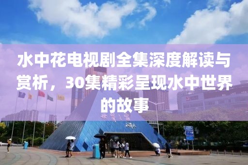 水中花電視劇全集深度解讀與賞析，30集精彩呈現(xiàn)水中世界的故事