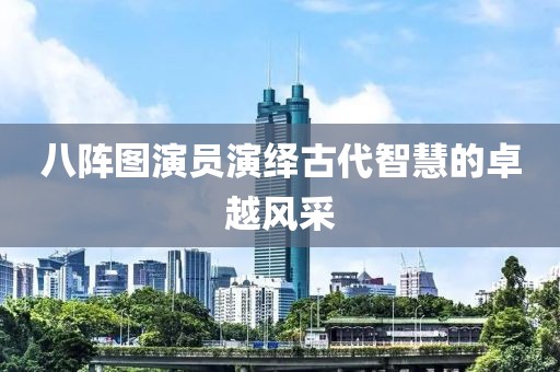 八陣圖演員演繹古代智慧的卓越風(fēng)采