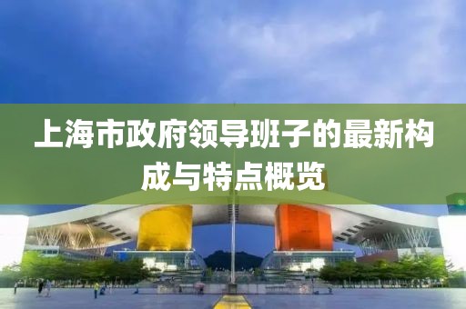 上海市政府領(lǐng)導(dǎo)班子的最新構(gòu)成與特點概覽