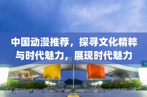 中國動漫推薦，探尋文化精粹與時代魅力，展現(xiàn)時代魅力
