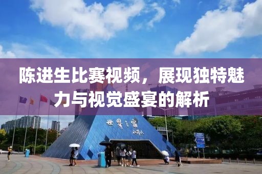 陳進生比賽視頻，展現(xiàn)獨特魅力與視覺盛宴的解析