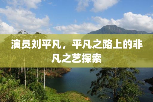 演員劉平凡，平凡之路上的非凡之藝探索