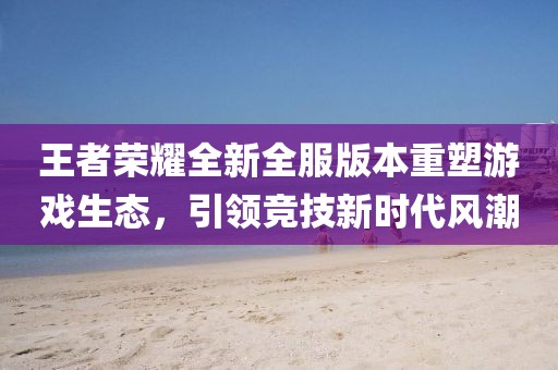 王者榮耀全新全服版本重塑游戲生態(tài)，引領競技新時代風潮