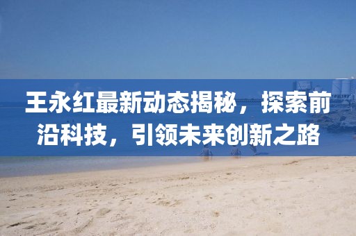 王永紅最新動態(tài)揭秘，探索前沿科技，引領(lǐng)未來創(chuàng)新之路