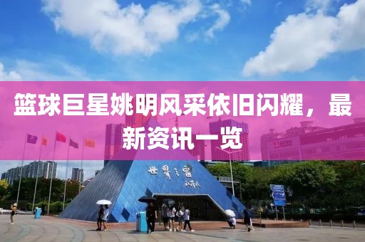 籃球巨星姚明風采依舊閃耀，最新資訊一覽