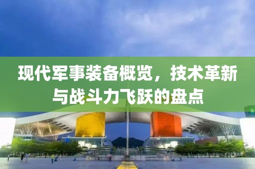 現(xiàn)代軍事裝備概覽，技術(shù)革新與戰(zhàn)斗力飛躍的盤點(diǎn)