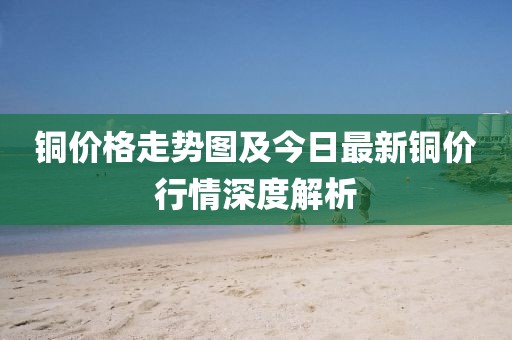 銅價格走勢圖及今日最新銅價行情深度解析