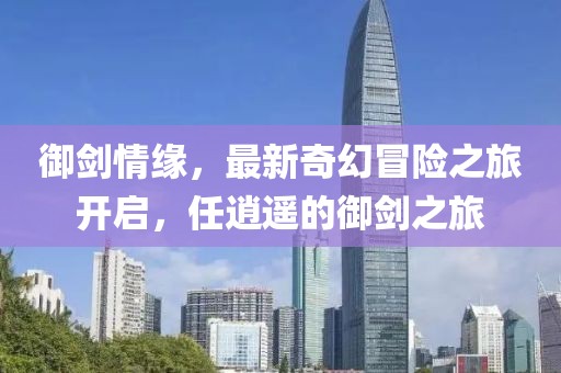 御劍情緣，最新奇幻冒險之旅開啟，任逍遙的御劍之旅